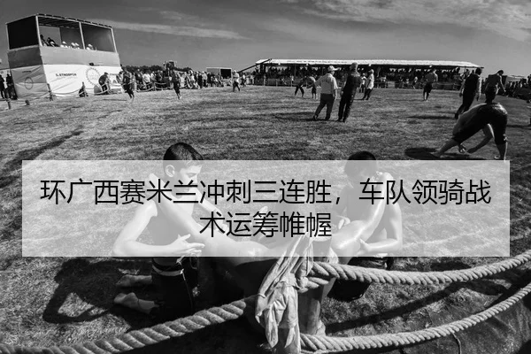 环广西赛米兰冲刺三连胜，车队领骑战术运筹帷幄